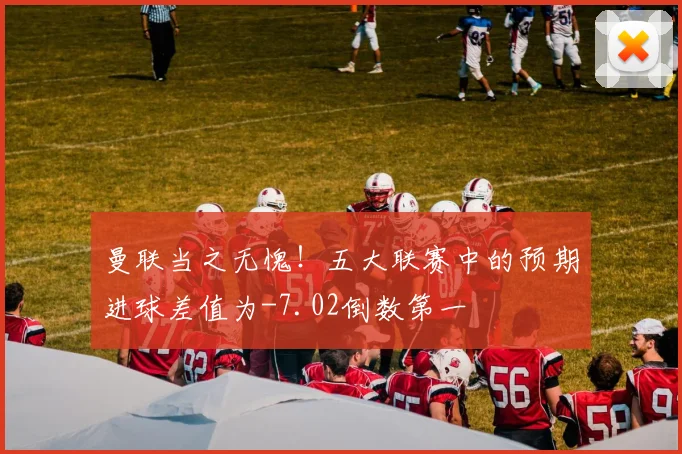 曼联当之无愧！五大联赛中的预期进球差值为-7.02倒数第一